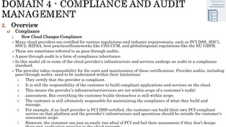 2. Overview
a) Compliance
i. How Cloud Changes Compliance
 Many cloud providers are certified for various regulations and industry requirements, such as PCI DSS, SOC1,
SOC2, HIPAA, best practices/frameworks like CSA CCM, and global/regional regulations like the EU GDPR.
 These are sometimes referred to as pass-through audits.
 A pass-through audit is a form of compliance inheritance.
 In this model all or some of the cloud provider’s infrastructure and services undergo an audit to a compliance
standard.
 The provider takes responsibility for the costs and maintenance of these certifications. Provider audits, including
pass-through audits, need to be understood within their limitations:
1. They certify that the provider is compliant.
2. It is still the responsibility of the customer to build compliant applications and services on the cloud.
3. This means the provider’s infrastructure/services are not within scope of a customer’s audit/
4. assessment. But everything the customer builds themselves is still within scope.
5. The customer is still ultimately responsible for maintaining the compliance of what they build and
manage.
6. For example, if an IaaS provider is PCI DSS-certified, the customer can build their own PCI-compliant
service on that platform and the provider’s infrastructure and operations should be outside the customer’s
assessment scope.
7. However, the customer can just as easily run afoul of PCI and fail their assessment if they don’t design
 