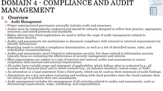 2. Overview
b) Audit Management
Proper organizational governance naturally includes audit and assurance.
Audits must be independently conducted and should be robustly designed to reflect best practice, appropriate
resources, and tested protocols and standards.
Before delving into cloud implications we need to define the scope of audit management related to
information security.
Audits and assessments are mechanisms to document compliance with internal or external requirements (or
identify deficiencies).
Reporting needs to include a compliance determination, as well as a list of identified issues, risks, and
remediation recommendations.
Audits and assessments aren’t limited to information security, but those related to information security
typically focus on evaluating the effectiveness of security management and controls.
Most organizations are subject to a mix of internal and external audits and assessments to assure
compliance with internal and external requirements.
All audits have variable scope and statement of applicability, which defines what is evaluated (e.g., all
systems with financial data) and to which controls (e.g., an industry standard, custom scope, or both).
An attestation is a legal statement from a third party, which can be used as their statement of audit findings.
Attestations are a key tool when evaluating and working with cloud providers since the cloud customer does
not always get to perform their own assessments.
Audit management includes the management of all activities related to audits and assessments, such as
determining requirements, scope, scheduling, and responsibilities
 