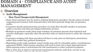 2. Overview
b) Audit Management
i. How Cloud Changes Audit Management
Some cloud customers may be used to auditing third-party providers, but the nature of cloud
computing and contracts with cloud providers will often preclude things like on-premises
audits.
Customers should understand that providers can (and often should) consider on-premises
audits a security risk when providing multitenant services.
Multiple on-premises audits from large numbers of customers present clear logistical and
security challenges, especially when the provider relies on shared assets to create the resource
pools.
Customers working with these providers will have to rely more on third-party attestations
rather than audits they perform themselves.
Depending on the audit standard, actual results may only be releasable under a nondisclosure
agreement (NDA), which means customers will need to enter into a basic legal agreement
before gaining access to attestations for risk assessments or other evaluative purposes.
This is often due to legal or contractual requirements with the audit firm, not due to any
 