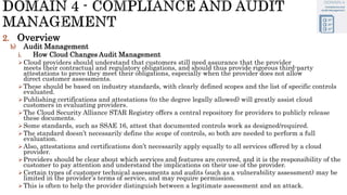 2. Overview
b) Audit Management
i. How Cloud Changes Audit Management
Cloud providers should understand that customers still need assurance that the provider
meets their contractual and regulatory obligations, and should thus provide rigorous third-party
attestations to prove they meet their obligations, especially when the provider does not allow
direct customer assessments.
These should be based on industry standards, with clearly defined scopes and the list of specific controls
evaluated.
Publishing certifications and attestations (to the degree legally allowed) will greatly assist cloud
customers in evaluating providers.
The Cloud Security Alliance STAR Registry offers a central repository for providers to publicly release
these documents.
Some standards, such as SSAE 16, attest that documented controls work as designed/required.
The standard doesn’t necessarily define the scope of controls, so both are needed to perform a full
evaluation.
Also, attestations and certifications don’t necessarily apply equally to all services offered by a cloud
provider.
Providers should be clear about which services and features are covered, and it is the responsibility of the
customer to pay attention and understand the implications on their use of the provider.
Certain types of customer technical assessments and audits (such as a vulnerability assessment) may be
limited in the provider’s terms of service, and may require permission.
This is often to help the provider distinguish between a legitimate assessment and an attack.
 