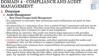2. Overview
b) Audit Management
i. How Cloud Changes Audit Management
It’s important to remember that attestations and certifications are point-in-time
activities.
An attestation is a statement of an “over a period of time” assessment and may not be
valid at any future point. Providers must keep any published results current or they
risk exposing their customers to risks of non-compliance.
Depending on contracts, this could even lead to legal exposures to the provider.
Customers are also responsible for ensuring they rely on current results and track
when their providers’ statuses change over time.
Artifacts are the logs, documentation, and other materials needed for audits and
compliance; they are the evidence to support compliance activities.
Both providers and customers have responsibilities for producing and managing their
respective artifacts.
Customers are ultimately responsible for the artifacts to support their own audits, and
thus need to know what the provider offers, and create their own artifacts to cover any
gaps. For example, by building more robust logging into an application since server
 