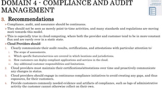 3. Recommendations
Compliance, audit, and assurance should be continuous.
They should not be seen as merely point-in-time activities, and many standards and regulations are moving
more towards this model.
This is especially true in cloud computing, where both the provider and customer tend to be in more-constant
flux and are rarely ever in a static state.
Cloud Providers should:
1. Clearly communicate their audit results, certifications, and attestations with particular attention to:
i. The scope of assessments.
ii. Which specific features/services are covered in which locations and jurisdictions.
iii. How customers can deploy compliant applications and services in the cloud.
iv. Any additional customer responsibilities and limitations.
2. Cloud providers must maintain their certifications/attestations over time and proactively communicate
any changes in status.
3. Cloud providers should engage in continuous compliance initiatives to avoid creating any gaps, and thus
exposures, for their customers.
4. Provide customers commonly needed evidence and artifacts of compliance, such as logs of administrative
activity the customer cannot otherwise collect on their own.
 