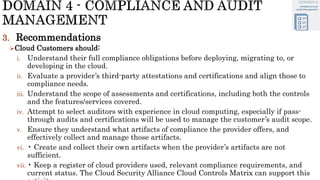 3. Recommendations
Cloud Customers should:
i. Understand their full compliance obligations before deploying, migrating to, or
developing in the cloud.
ii. Evaluate a provider’s third-party attestations and certifications and align those to
compliance needs.
iii. Understand the scope of assessments and certifications, including both the controls
and the features/services covered.
iv. Attempt to select auditors with experience in cloud computing, especially if pass-
through audits and certifications will be used to manage the customer’s audit scope.
v. Ensure they understand what artifacts of compliance the provider offers, and
effectively collect and manage those artifacts.
vi. • Create and collect their own artifacts when the provider’s artifacts are not
sufficient.
vii. • Keep a register of cloud providers used, relevant compliance requirements, and
current status. The Cloud Security Alliance Cloud Controls Matrix can support this
 