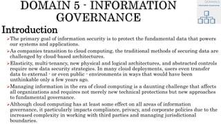 Introduction
The primary goal of information security is to protect the fundamental data that powers
our systems and applications.
As companies transition to cloud computing, the traditional methods of securing data are
challenged by cloud-based architectures.
Elasticity, multi-tenancy, new physical and logical architectures, and abstracted controls
require new data security strategies. In many cloud deployments, users even transfer
data to external - or even public - environments in ways that would have been
unthinkable only a few years ago.
Managing information in the era of cloud computing is a daunting challenge that affects
all organizations and requires not merely new technical protections but new approaches
to fundamental governance.
Although cloud computing has at least some effect on all areas of information
governance, it particularly impacts compliance, privacy, and corporate policies due to the
increased complexity in working with third parties and managing jurisdictional
boundaries.
 
