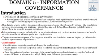 Introduction
Definition of information/data governance:
• Ensuring the use of data and information complies with organizational policies, standards and
strategy — including regulatory, contractual, and business objectives
Our data is always subject to a range of requirements: some placed on us by others - like regulatory
agencies or customers and partners - others that are self-defined based on our risk tolerance or
simply how we want to manage operations.
Information governance includes the corporate structures and controls we use to ensure we handle
data in accordance with our goals and requirements.
There are numerous aspects of having data stored in the cloud that have an impact on information
and data governance requirements.
Multitenancy:
Multitenancy presents complicated security implications.
When data is stored in the public cloud, it’s stored on shared infrastructure with other, untrusted
tenants.
Even in a private cloud environment, it is stored and managed on infrastructure that’s shared
across different business units, which likely have different governance needs.
 