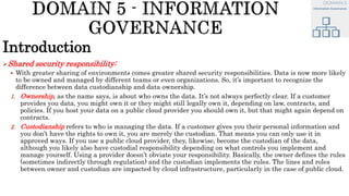 Introduction
Shared security responsibility:
 With greater sharing of environments comes greater shared security responsibilities. Data is now more likely
to be owned and managed by different teams or even organizations. So, it’s important to recognize the
difference between data custodianship and data ownership.
1. Ownership, as the name says, is about who owns the data. It’s not always perfectly clear. If a customer
provides you data, you might own it or they might still legally own it, depending on law, contracts, and
policies. If you host your data on a public cloud provider you should own it, but that might again depend on
contracts.
2. Custodianship refers to who is managing the data. If a customer gives you their personal information and
you don’t have the rights to own it, you are merely the custodian. That means you can only use it in
approved ways. If you use a public cloud provider, they, likewise, become the custodian of the data,
although you likely also have custodial responsibility depending on what controls you implement and
manage yourself. Using a provider doesn’t obviate your responsibility. Basically, the owner defines the rules
(sometimes indirectly through regulation) and the custodian implements the rules. The lines and roles
between owner and custodian are impacted by cloud infrastructure, particularly in the case of public cloud.
 