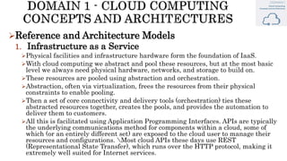 Reference and Architecture Models
1. Infrastructure as a Service
Physical facilities and infrastructure hardware form the foundation of IaaS.
With cloud computing we abstract and pool these resources, but at the most basic
level we always need physical hardware, networks, and storage to build on.
These resources are pooled using abstraction and orchestration.
Abstraction, often via virtualization, frees the resources from their physical
constraints to enable pooling.
Then a set of core connectivity and delivery tools (orchestration) ties these
abstracted resources together, creates the pools, and provides the automation to
deliver them to customers.
All this is facilitated using Application Programming Interfaces. APIs are typically
the underlying communications method for components within a cloud, some of
which (or an entirely different set) are exposed to the cloud user to manage their
resources and configurations. Most cloud APIs these days use REST
(Representational State Transfer), which runs over the HTTP protocol, making it
extremely well suited for Internet services.
 