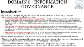 Introduction
By hosting customer data in the cloud, we are introducing a third party into the
governance model, the cloud provider.
1. Jurisdictional boundaries and data sovereignty: Since cloud, by definition, enables broad network
access, it increases the opportunities to host data in more locations (jurisdictions) and reduces the
friction in migrating data. Some providers may not be as transparent about the physical location of
the data, while in other cases additional controls may be needed to restrict data to particular
locations.
2. Compliance, regulations, and privacy policies: All of these may be impacted by cloud due to the
combination of a third-party provider and jurisdictional changes, e.g., your customer agreement may
not allow you to share/use data on a cloud provider, or may have certain security requirements (like
encryption).
3. Destruction and removal of data: This ties in to the technical capabilities of the cloud platform. Can
you ensure the destruction and removal of data in accordance with policy?
When migrating to cloud, use it as an opportunity to revisit information architectures.
Many of our information architectures today are quite fractured as they were implemented
over sometimes decades in the face of ever-changing technologies.
Moving to cloud creates a green field opportunity to re-examine how you manage
information and find ways to improve things. Don’t lift and shift existing problems.
 