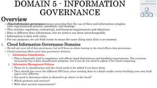 Overview
 Data/information governance means ensuring that the use of data and information complies
with organizational policies, standards, and strategy.
 This includes regulatory, contractual, and business requirements and objectives.
 Data is different than information, but we tend to use them interchangeably.
 Information is data with value.
 For our purposes, we use both terms to mean the same thing since that is so common.
1. Cloud Information Governance Domains
 We will not cover all of data governance, but we’ll focus on where hosting in the cloud affects data governance.
 Cloud computing affects most data governance domains:
1. Information Classification.
 This is frequently tied to compliance and affects cloud destinations and handling requirements. Not everyone
necessarily has a data classification program, but if you do you need to adjust it for cloud computing.
2. Information Management Policies.
 These tie to classification and the cloud needs to be added if you have them.
 They should also cover the different SPI tiers, since sending data to a SaaS vendor versus building your own IaaS
app is very different.
 You need to determine what is allowed to go where in the cloud?
 Which products and services?
 With what security requirements?
 