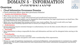 Overview
1. Cloud Information Governance Domains
Cloud computing affects most data governance domains:
3. Location and Jurisdiction Policies.
 These have very direct cloud implications.
 Any outside hosting must comply with locational and jurisdictional requirements.
 Understand that internal policies can be changed for cloud computing, but legal requirements are hard lines. (See
the Legal Domain for more information on this.)
 Make sure you understand that treaties and laws may create conflicts. You need to work with your legal
department when handling regulated data to ensure you comply as best you can.
4. Authorizations.
 Cloud computing requires minimal changes to authorizations, but see the data security lifecycle to understand if
the cloud impacts.
5. Ownership.
 Your organization is always responsible for data and information and that can’t be abrogated when moving to the
cloud.
6. Custodianship.
 Your cloud provider may become custodian.
 Data hosted but properly encrypted is still under custodianship of the organization.
7. Privacy.
 Privacy is a sum of regulatory requirements, contractual obligations, and commitments to customers (e.g. public
statements). You need to understand the total requirements and ensure information management and security
policies align
 