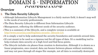 Overview
2. The Data Security Lifecycle
Although Information Lifecycle Management is a fairly mature field, it doesn’t map well
to the needs of security professionals.
The Data Security Lifecycle is different from Information Lifecycle
Management, reflecting the different needs of the security audience.
This is a summary of the lifecycle, and a complete version is available at
http://www.securosis.com/blog/data-security- lifecycle-2.0.
It is simply a tool to help understand the security boundaries and controls around data.
It’s not meant to be used as a rigorous tool for all types of data. It’s a modelling tool to
help evaluate data security at a high level and find focus points.
The lifecycle includes six phases from creation to destruction. Although it is shown as a
linear progression, once created, data can bounce between phases without restriction,
and may not pass through all stages (for example, not all data is eventually destroyed).
 