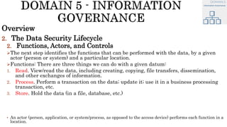 Overview
2. The Data Security Lifecycle
2. Functions, Actors, and Controls
The next step identifies the functions that can be performed with the data, by a given
actor (person or system) and a particular location.
Functions: There are three things we can do with a given datum:
1. Read. View/read the data, including creating, copying, file transfers, dissemination,
and other exchanges of information.
2. Process. Perform a transaction on the data; update it; use it in a business processing
transaction, etc.
3. Store. Hold the data (in a file, database, etc.)
• An actor (person, application, or system/process, as opposed to the access device) performs each function in a
location.
 