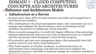 Reference and Architecture Models
1. Infrastructure as a Service
In most cases, those APIs are both remotely accessible and wrapped into a
web-based user interface.
This combination is the cloud management plane, since consumers use it to
manage and configure the cloud resources, such as launching virtual
machines (instances) or configuring virtual networks.
From a security perspective, it is both the biggest difference from protecting
physical infrastructure (since you can’t rely on physical access as a control)
and the top priority when designing a cloud security program.
If an attacker gets into your management plane, they potentially have full
remote access to your entire cloud deployment.
Thus IaaS consists of a facility, hardware, an abstraction layer, an
orchestration (core connectivity and delivery) layer to tie together the
abstracted resources, and APIs to remotely manage the resources and deliver
 