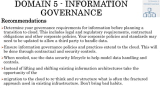 Recommendations
Determine your governance requirements for information before planning a
transition to cloud. This includes legal and regulatory requirements, contractual
obligations and other corporate policies. Your corporate policies and standards may
need to be updated to allow a third party to handle data.
Ensure information governance policies and practices extend to the cloud. This will
be done through contractual and security controls.
When needed, use the data security lifecycle to help model data handling and
controls.
Instead of lifting and shifting existing information architectures take the
opportunity of the
migration to the cloud to re-think and re-structure what is often the fractured
approach used in existing infrastructure. Don’t bring bad habits.
 