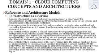 Reference and Architecture Models
1. Infrastructure as a Service
A series of physical servers each run two components: a hypervisor (for
virtualization) and the management/orchestration software to tie in the servers and
connect them to the compute controller.
A customer asks for an instance (virtual server) of a particular size and the cloud
controller determines which server has the capacity and allocates an instance of the
requested size.
The controller then creates a virtual hard drive by requesting storage from the
storage controller, which allocates storage from the storage pool, and connects it to
the appropriate host server and instance over the network (a dedicated network for
storage traffic). Networking, including virtual network interfaces and addresses, is
also allocated and connected to the necessary virtual network.
The controller then sends a copy of the server image into the virtual machine, boots
it, and configures it; this creates an instance running in a virtual machine (VM),
with virtual networking and storage all properly configured. Once this entire process
is complete, the metadata and connectivity information is brokered by the cloud
controller and available to the consumer, who can now connect to the instance and
log in.
 