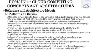 Reference and Architecture Models
2. Platform as a Service
Of all the service models, PaaS is the hardest to definitively characterize due to both
the wide range of PaaS offerings and the many ways of building PaaS services.
PaaS adds an additional layer of integration with application development
frameworks, middleware capabilities, and functions such as databases, messaging,
and queuing.
These services allow developers to build applications on the platform with
programming languages and tools that are supported by the stack.
One option, frequently seen in the real world and illustrated in our model, is to build
a platform on top of IaaS.
A layer of integration and middleware is built on IaaS, then pooled together,
orchestrated, and exposed to customers using APIs as PaaS.
For example, a Database as a Service could be built by deploying modified database
management system software on instances running in IaaS.
The customer manages the database via API (and a web console) and accesses it
either through the normal database network protocols, or, again, via API.
 