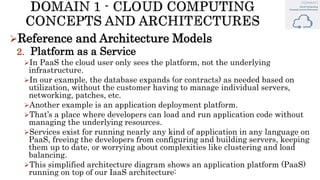 Reference and Architecture Models
2. Platform as a Service
In PaaS the cloud user only sees the platform, not the underlying
infrastructure.
In our example, the database expands (or contracts) as needed based on
utilization, without the customer having to manage individual servers,
networking, patches, etc.
Another example is an application deployment platform.
That’s a place where developers can load and run application code without
managing the underlying resources.
Services exist for running nearly any kind of application in any language on
PaaS, freeing the developers from configuring and building servers, keeping
them up to date, or worrying about complexities like clustering and load
balancing.
This simplified architecture diagram shows an application platform (PaaS)
running on top of our IaaS architecture:
 