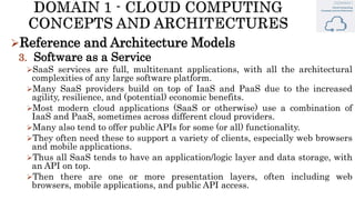 Reference and Architecture Models
3. Software as a Service
SaaS services are full, multitenant applications, with all the architectural
complexities of any large software platform.
Many SaaS providers build on top of IaaS and PaaS due to the increased
agility, resilience, and (potential) economic benefits.
Most modern cloud applications (SaaS or otherwise) use a combination of
IaaS and PaaS, sometimes across different cloud providers.
Many also tend to offer public APIs for some (or all) functionality.
They often need these to support a variety of clients, especially web browsers
and mobile applications.
Thus all SaaS tends to have an application/logic layer and data storage, with
an API on top.
Then there are one or more presentation layers, often including web
browsers, mobile applications, and public API access.
 