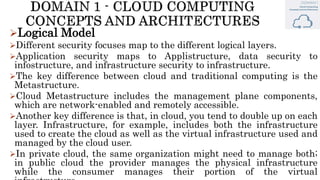 Logical Model
Different security focuses map to the different logical layers.
Application security maps to Applistructure, data security to
infostructure, and infrastructure security to infrastructure.
The key difference between cloud and traditional computing is the
Metastructure.
Cloud Metastructure includes the management plane components,
which are network-enabled and remotely accessible.
Another key difference is that, in cloud, you tend to double up on each
layer. Infrastructure, for example, includes both the infrastructure
used to create the cloud as well as the virtual infrastructure used and
managed by the cloud user.
In private cloud, the same organization might need to manage both;
in public cloud the provider manages the physical infrastructure
while the consumer manages their portion of the virtual
 
