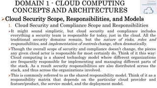 Cloud Security Scope, Responsibilities, and Models
1. Cloud Security and Compliance Scope and Responsibilities
It might sound simplistic, but cloud security and compliance includes
everything a security team is responsible for today, just in the cloud. All the
traditional security domains remain, but the nature of risks, roles and
responsibilities, and implementation of controls change, often dramatically.
Though the overall scope of security and compliance doesn’t change, the pieces
any given cloud actor is responsible for most certainly do. Think of it this way:
Cloud computing is a shared technology model where different organizations
are frequently responsible for implementing and managing different parts of
the stack. As a result security responsibilities are also distributed across the
stack, and thus across the organizations involved.
This is commonly referred to as the shared responsibility model. Think of it as a
responsibility matrix that depends on the particular cloud provider and
feature/product, the service model, and the deployment model.
 