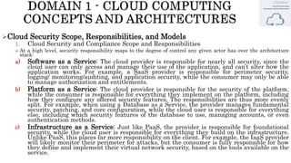 Cloud Security Scope, Responsibilities, and Models
1. Cloud Security and Compliance Scope and Responsibilities
 At a high level, security responsibility maps to the degree of control any given actor has over the architecture
stack:
a) Software as a Service: The cloud provider is responsible for nearly all security, since the
cloud user can only access and manage their use of the application, and can’t alter how the
application works. For example, a SaaS provider is responsible for perimeter security,
logging/ monitoring/auditing, and application security, while the consumer may only be able
to manage authorization and entitlements.
b) Platform as a Service: The cloud provider is responsible for the security of the platform,
while the consumer is responsible for everything they implement on the platform, including
how they configure any offered security features. The responsibilities are thus more evenly
split. For example, when using a Database as a Service, the provider manages fundamental
security, patching, and core configuration, while the cloud user is responsible for everything
else, including which security features of the database to use, managing accounts, or even
authentication methods.
c) Infrastructure as a Service: Just like PaaS, the provider is responsible for foundational
security, while the cloud user is responsible for everything they build on the infrastructure.
Unlike PaaS, this places far more responsibility on the client. For example, the IaaS provider
will likely monitor their perimeter for attacks, but the consumer is fully responsible for how
they define and implement their virtual network security, based on the tools available on the
service.
 