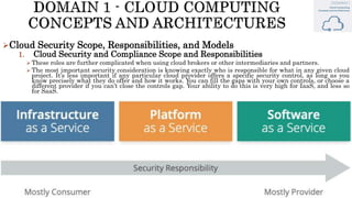 Cloud Security Scope, Responsibilities, and Models
1. Cloud Security and Compliance Scope and Responsibilities
 These roles are further complicated when using cloud brokers or other intermediaries and partners.
 The most important security consideration is knowing exactly who is responsible for what in any given cloud
project. It’s less important if any particular cloud provider offers a specific security control, as long as you
know precisely what they do offer and how it works. You can fill the gaps with your own controls, or choose a
different provider if you can’t close the controls gap. Your ability to do this is very high for IaaS, and less so
for SaaS.
 