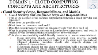 Cloud Security Scope, Responsibilities, and Models
1. Cloud Security and Compliance Scope and Responsibilities
This is the essence of the security relationship between a cloud provider and
consumer.
What does the provider do?
What does the consumer need to do?
Does the cloud provider enable the consumer to do what they need to?
What is guaranteed in the contract and service level agreements, and what is
implied by the documentation and specifics of the technology?
This shared responsibility model directly correlates to two recommendations:
1. Cloud providers should clearly document their internal security
controls and customer security features so the cloud user can make an
informed decision. Providers should also properly design and
implement those controls.
2. Cloud users should, for any given cloud project, build a responsibilities
matrix to document who is implementing which controls and how. This
should also align with any necessary compliance standards.
 