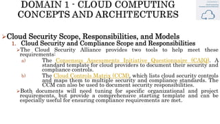 Cloud Security Scope, Responsibilities, and Models
1. Cloud Security and Compliance Scope and Responsibilities
The Cloud Security Alliance provides two tools to help meet these
requirements:
a) The Consensus Assessments Initiative Questionnaire (CAIQ). A
standard template for cloud providers to document their security and
compliance controls.
b) The Cloud Controls Matrix (CCM), which lists cloud security controls
and maps them to multiple security and compliance standards. The
CCM can also be used to document security responsibilities.
Both documents will need tuning for specific organizational and project
requirements, but provide a comprehensive starting template and can be
especially useful for ensuring compliance requirements are met.
 