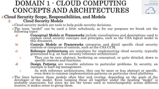 Cloud Security Scope, Responsibilities, and Models
2. Cloud Security Models
Cloud security models are tools to help guide security decisions.
The term “model” can be used a little nebulously, so for our purposes we break out the
following types:
a) Conceptual Models or Frameworks include visualizations and descriptions used to
explain cloud security concepts and principles, such as the CSA logical model in
this document.
b) Controls Models or Frameworks categorize and detail specific cloud security
controls or categories of controls, such as the CSA CCM.
c) Reference Architectures are templates for implementing cloud security, typically
generalized (e.g. an IaaS security reference architecture).
i. They can be very abstract, bordering on conceptual, or quite detailed, down to
specific controls and functions.
d) Design Patterns are reusable solutions to particular problems. In security, an
example is IaaS log management.
i. As with reference architectures, they can be more or less abstract or specific,
even down to common implementation patterns on particular cloud platforms.
The lines between these models often blur and overlap, depending on the goals of the
developer of the model. Even lumping these all together under the heading “model” is
probably inaccurate, but since we see the terms used so interchangeably across different
sources, it makes sense to group them.
 