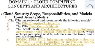 Cloud Security Scope, Responsibilities, and Models
2. Cloud Security Models
The CSA has reviewed and recommends the following models:
a) The CSA Enterprise Architecture
b) The CSA Cloud Controls Matrix
c) The NIST draft Cloud Computing Security Reference
Architecture (NIST Special Publication 500-299), which
includes conceptual models, reference architectures, and a
controls framework.
d) ISO/IEC FDIS 27017 Information technology – Security
techniques – Code of practice for information security
controls based on ISO/IEC 27002 for cloud services.
 