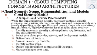 Cloud Security Scope, Responsibilities, and Models
2. Cloud Security Models
1. A Simple Cloud Security Process Model
While the implementation details, necessary controls, specific
processes, and various reference architectures and design models vary
greatly depending on the specific cloud project, there is is a relatively
straightforward, high-level process for managing cloud security:
i. Identify necessary security and compliance requirements, and
any existing controls.
ii. Select your cloud provider, service, and deployment models.
iii. Define the architecture.
iv. Assess the security controls.
v. Identify control gaps.
vi. Design and implement controls to fill the gaps.
vii. Manage changes over time.
 