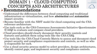 Recommendations
 Understand the differences between cloud computing and traditional
infrastructure or virtualization, and how abstraction and automation
impact security.
 Become familiar with the NIST model for cloud computing and the CSA
reference architecture.
 Use tools such as the CSA Consensus Assessments Initiative Questionnaire
(CAIQ) to evaluate and compare cloud providers.
 Cloud providers should clearly document their security controls and
features and publish them using tools like the CSA CAIQ.
 Use tools like the CSA Cloud Controls Matrix to assess and document cloud
project security and compliance requirements and controls, as well as who
is responsible for each.
 Use a cloud security process model to select providers, design architectures,
identify control gaps, and implement security and compliance controls.
 