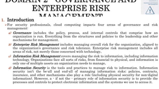 1. Introduction
For security professionals, cloud computing impacts four areas of governance and risk
management:
a) Governance includes the policy, process, and internal controls that comprise how an
organization is run. Everything from the structures and policies to the leadership and other
mechanisms for management.
b) Enterprise Risk Management includes managing overall risk for the organization, aligned to
the organization’s governance and risk tolerance. Enterprise risk management includes all
areas of risk, not merely those concerned with technology.
c) Information Risk Management covers managing the risk to information, including information
technology. Organizations face all sorts of risks, from financial to physical, and information is
only one of multiple assets an organization needs to manage.
d) Information Security is the tools and practices to manage risk to information. Information
security isn’t the be-all and end-all of managing information risks; policies, contracts,
insurance, and other mechanisms also play a role (including physical security for non-digital
information). However, a - if not the - primary role of information security is to provide the
processes and controls to protect electronic information and the systems we use to access it.
 