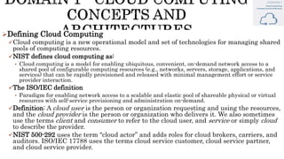 Defining Cloud Computing
Cloud computing is a new operational model and set of technologies for managing shared
pools of computing resources.
NIST defines cloud computing as:
• Cloud computing is a model for enabling ubiquitous, convenient, on-demand network access to a
shared pool of configurable computing resources (e.g., networks, servers, storage, applications, and
services) that can be rapidly provisioned and released with minimal management effort or service
provider interaction.
The ISO/IEC definition
• Paradigm for enabling network access to a scalable and elastic pool of shareable physical or virtual
resources with self-service provisioning and administration on-demand.
Definition: A cloud user is the person or organization requesting and using the resources,
and the cloud provider is the person or organization who delivers it. We also sometimes
use the terms client and consumer to refer to the cloud user, and service or simply cloud
to describe the provider.
NIST 500-292 uses the term “cloud actor” and adds roles for cloud brokers, carriers, and
auditors. ISO/IEC 17788 uses the terms cloud service customer, cloud service partner,
and cloud service provider.
 