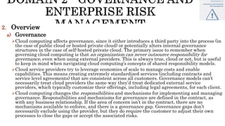 2. Overview
a) Governance
Cloud computing affects governance, since it either introduces a third party into the process (in
the case of public cloud or hosted private cloud) or potentially alters internal governance
structures in the case of self-hosted private cloud. The primary issue to remember when
governing cloud computing is that an organization can never outsource responsibility for
governance, even when using external providers. This is always true, cloud or not, but is useful
to keep in mind when navigating cloud computing’s concepts of shared responsibility models.
Cloud service providers try to leverage economies of scale to manage costs and enable
capabilities. This means creating extremely standardized services (including contracts and
service level agreements) that are consistent across all customers. Governance models can’t
necessarily treat cloud providers the same way they’d treat dedicated external service
providers, which typically customize their offerings, including legal agreements, for each client.
Cloud computing changes the responsibilities and mechanisms for implementing and managing
governance. Responsibilities and mechanisms for governance are defined in the contract, as
with any business relationship. If the area of concern isn’t in the contract, there are no
mechanisms available to enforce, and there is a governance gap. Governance gaps don’t
necessarily exclude using the provider, but they do require the customer to adjust their own
processes to close the gaps or accept the associated risks.
 