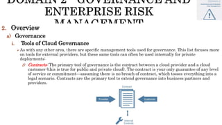 2. Overview
a) Governance
i. Tools of Cloud Governance
As with any other area, there are specific management tools used for governance. This list focuses more
on tools for external providers, but these same tools can often be used internally for private
deployments:
1) Contracts: The primary tool of governance is the contract between a cloud provider and a cloud
customer (this is true for public and private cloud). The contract is your only guarantee of any level
of service or commitment—assuming there is no breach of contract, which tosses everything into a
legal scenario. Contracts are the primary tool to extend governance into business partners and
providers.
 