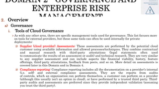 2. Overview
a) Governance
i. Tools of Cloud Governance
As with any other area, there are specific management tools used for governance. This list focuses more
on tools for external providers, but these same tools can often be used internally for private
deployments:
2) Supplier (cloud provider) Assessments: These assessments are performed by the potential cloud
customer using available information and allowed processes/techniques. They combine contractual
and manual research with third-party attestations (legal statements often used
to communicate the results of an assessment or audit) and technical research. They are very similar
to any supplier assessment and can include aspects like financial viability, history, feature
offerings, third-party attestations, feedback from peers, and so on. More detail on assessments is
covered later in this Domain and in Domain 4.
3) Compliance reporting: Compliance reporting includes all the documentation on a provider’s internal
(i.e. self) and external compliance assessments. They are the reports from audits
of controls, which an organization can perform themselves, a customer can perform on a provider
(although this usually isn’t an option in cloud), or have performed by a trusted third party. Third-
party audits and assessments are preferred since they provide independent validation (assuming
you trust the third party).
 