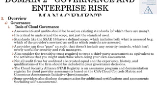 2. Overview
a) Governance
i. Tools of Cloud Governance
Assessments and audits should be based on existing standards (of which there are many).
It’s critical to understand the scope, not just the standard used.
Standards like the SSAE 16 have a defined scope, which includes both what is assessed (e.g.
which of the provider’s services) as well as which controls are assessed.
A provider can thus “pass” an audit that doesn’t include any security controls, which isn’t
overly useful for security and risk managers.
Also consider the transitive trust required to treat a third-party assessment as equivalent to
the activities that you might undertake when doing your own assessment.
Not all audit firms (or auditors) are created equal and the experience, history, and
qualifications of the firm should be included in your governance decisions.
The Cloud Security Alliance STAR Registry is an assurance program and documentation
registry for cloud provider assessments based on the CSA Cloud Controls Matrix and
Consensus Assessments Initiative Questionnaire.
Some providers also disclose documentation for additional certifications and assessments
(including self-assessments).
 