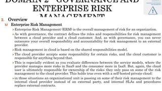 2. Overview
b) Enterprise Risk Management
Enterprise Risk Management (ERM) is the overall management of risk for an organization.
As with governance, the contract defines the roles and responsibilities for risk management
between a cloud provider and a cloud customer. And, as with governance, you can never
outsource your overall responsibility and accountability for risk management to an external
provider.
Risk management in cloud is based on the shared responsibilities model.
The cloud provider accepts some responsibility for certain risks, and the cloud customer is
responsible for anything beyond that.
This is especially evident as you evaluate differences between the service models, where the
provider manages more risks in SaaS and the consumer more in IaaS. But, again, the cloud
user is ultimately responsible for ownership of the risks; they only pass on some of the risk
management to the cloud provider. This holds true even with a self-hosted private cloud;
in those situations an organizational unit is passing on some of their risk management to the
internal cloud provider instead of an external party, and internal SLAs and procedures
replace external contracts.
 