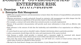 2. Overview
b) Enterprise Risk Management
 ERM relies on good contracts and documentation to know where the division of responsibilities and potential
for untreated risk lie.
 Whereas governance is nearly exclusively focused on contracts, risk management can delve deeper into the
technology and process capabilities of the provider, based on their documentation.
 For example, a contract will rarely define how network security is actually implemented.
 Review of the provider’s documentation will provide much more information to help with an effective risk
decision.
 Risk tolerance is the amount of risk that the leadership and stakeholders of an organization are willing to
accept.
 It varies based on asset and you shouldn’t make a blanket risk decision about a particular provider;
 rather, assessments should align with the value and requirements of the assets involved.
 Just because a public cloud provider is external and a consumer might be concerned with shared
infrastructure for some assets doesn’t mean it isn’t within risk tolerance for all assets.
 Over time this means that, practically speaking, you will build out a matrix of cloud services along with
which types of assets are allowed in those services.
 Moving to the cloud doesn’t change your risk tolerance, it just changes how risk is managed.
 