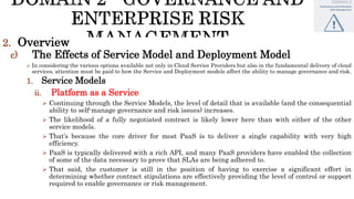 2. Overview
c) The Effects of Service Model and Deployment Model
 In considering the various options available not only in Cloud Service Providers but also in the fundamental delivery of cloud
services, attention must be paid to how the Service and Deployment models affect the ability to manage governance and risk.
1. Service Models
ii. Platform as a Service
 Continuing through the Service Models, the level of detail that is available (and the consequential
ability to self-manage governance and risk issues) increases.
 The likelihood of a fully negotiated contract is likely lower here than with either of the other
service models.
 That’s because the core driver for most PaaS is to deliver a single capability with very high
efficiency.
 PaaS is typically delivered with a rich API, and many PaaS providers have enabled the collection
of some of the data necessary to prove that SLAs are being adhered to.
 That said, the customer is still in the position of having to exercise a significant effort in
determining whether contract stipulations are effectively providing the level of control or support
required to enable governance or risk management.
 