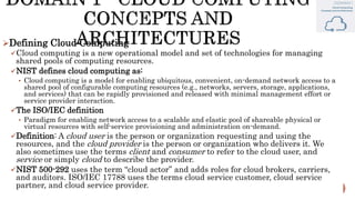 Defining Cloud Computing
Cloud computing is a new operational model and set of technologies for managing
shared pools of computing resources.
NIST defines cloud computing as:
• Cloud computing is a model for enabling ubiquitous, convenient, on-demand network access to a
shared pool of configurable computing resources (e.g., networks, servers, storage, applications,
and services) that can be rapidly provisioned and released with minimal management effort or
service provider interaction.
The ISO/IEC definition
• Paradigm for enabling network access to a scalable and elastic pool of shareable physical or
virtual resources with self-service provisioning and administration on-demand.
Definition: A cloud user is the person or organization requesting and using the
resources, and the cloud provider is the person or organization who delivers it. We
also sometimes use the terms client and consumer to refer to the cloud user, and
service or simply cloud to describe the provider.
NIST 500-292 uses the term “cloud actor” and adds roles for cloud brokers, carriers,
and auditors. ISO/IEC 17788 uses the terms cloud service customer, cloud service
partner, and cloud service provider.
 