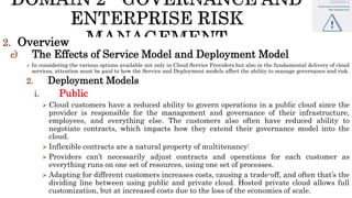 2. Overview
c) The Effects of Service Model and Deployment Model
 In considering the various options available not only in Cloud Service Providers but also in the fundamental delivery of cloud
services, attention must be paid to how the Service and Deployment models affect the ability to manage governance and risk.
2. Deployment Models
i. Public
 Cloud customers have a reduced ability to govern operations in a public cloud since the
provider is responsible for the management and governance of their infrastructure,
employees, and everything else. The customers also often have reduced ability to
negotiate contracts, which impacts how they extend their governance model into the
cloud.
 Inflexible contracts are a natural property of multitenancy:
 Providers can’t necessarily adjust contracts and operations for each customer as
everything runs on one set of resources, using one set of processes.
 Adapting for different customers increases costs, causing a trade-off, and often that’s the
dividing line between using public and private cloud. Hosted private cloud allows full
customization, but at increased costs due to the loss of the economies of scale.
 