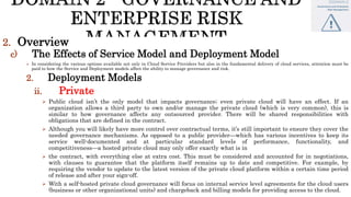 2. Overview
c) The Effects of Service Model and Deployment Model
 In considering the various options available not only in Cloud Service Providers but also in the fundamental delivery of cloud services, attention must be
paid to how the Service and Deployment models affect the ability to manage governance and risk.
2. Deployment Models
ii. Private
 Public cloud isn’t the only model that impacts governance; even private cloud will have an effect. If an
organization allows a third party to own and/or manage the private cloud (which is very common), this is
similar to how governance affects any outsourced provider. There will be shared responsibilities with
obligations that are defined in the contract.
 Although you will likely have more control over contractual terms, it’s still important to ensure they cover the
needed governance mechanisms. As opposed to a public provider—which has various incentives to keep its
service well-documented and at particular standard levels of performance, functionality, and
competitiveness—a hosted private cloud may only offer exactly what is in
 the contract, with everything else at extra cost. This must be considered and accounted for in negotiations,
with clauses to guarantee that the platform itself remains up to date and competitive. For example, by
requiring the vendor to update to the latest version of the private cloud platform within a certain time period
of release and after your sign-off.
 With a self-hosted private cloud governance will focus on internal service level agreements for the cloud users
(business or other organizational units) and chargeback and billing models for providing access to the cloud.
 