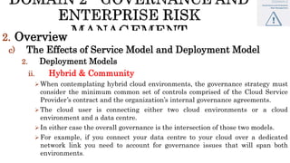 2. Overview
c) The Effects of Service Model and Deployment Model
2. Deployment Models
ii. Hybrid & Community
 When contemplating hybrid cloud environments, the governance strategy must
consider the minimum common set of controls comprised of the Cloud Service
Provider’s contract and the organization’s internal governance agreements.
 The cloud user is connecting either two cloud environments or a cloud
environment and a data centre.
 In either case the overall governance is the intersection of those two models.
 For example, if you connect your data centre to your cloud over a dedicated
network link you need to account for governance issues that will span both
environments.
 