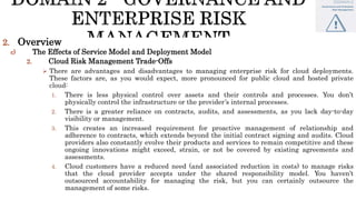 2. Overview
c) The Effects of Service Model and Deployment Model
2. Cloud Risk Management Trade-Offs
 There are advantages and disadvantages to managing enterprise risk for cloud deployments.
These factors are, as you would expect, more pronounced for public cloud and hosted private
cloud:
1. There is less physical control over assets and their controls and processes. You don’t
physically control the infrastructure or the provider’s internal processes.
2. There is a greater reliance on contracts, audits, and assessments, as you lack day-to-day
visibility or management.
3. This creates an increased requirement for proactive management of relationship and
adherence to contracts, which extends beyond the initial contract signing and audits. Cloud
providers also constantly evolve their products and services to remain competitive and these
ongoing innovations might exceed, strain, or not be covered by existing agreements and
assessments.
4. Cloud customers have a reduced need (and associated reduction in costs) to manage risks
that the cloud provider accepts under the shared responsibility model. You haven’t
outsourced accountability for managing the risk, but you can certainly outsource the
management of some risks.
 