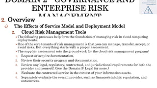 2. Overview
c) The Effects of Service Model and Deployment Model
2. Cloud Risk Management Tools
The following processes help form the foundation of managing risk in cloud computing
deployments.
One of the core tenants of risk management is that you can manage, transfer, accept, or
avoid risks. But everything starts with a proper assessment.
The supplier assessment sets the groundwork for the cloud risk management program:
1. Request or acquire documentation.
2. Review their security program and documentation.
3. Review any legal, regulatory, contractual, and jurisdictional requirements for both the
provider and yourself. (See the Domain 3: Legal for more.)
4. Evaluate the contracted service in the context of your information assets.
5. Separately evaluate the overall provider, such as finances/stability, reputation, and
outsourcers.
 