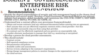 3. Recommendations
Identify the shared responsibilities of security and risk management based on the chosen cloud
deployment and service model. Develop a Cloud Governance Framework/Model as per relevant
industry best practices, global standards, and regulations like CSA CCM, COBIT 5, NIST RMF,
ISO/IEC 27017, HIPAA, PCI DSS, EU GDPR, etc.
Understand how a contract affects your governance framework/model.
• Obtain and review contracts (and any referenced documents) before entering into an agreement.
• Don’t assume that you can effectively negotiate contracts with a cloud provider—but this
• also shouldn’t necessarily stop you from using that provider.
• If a contract can’t be effectively negotiated and you perceive an unacceptable risk,
• consider alternate mechanisms to manage that risk (e.g. monitoring or encryption).
Develop a process for cloud provider assessments.
 This should include:
• Contract review.
• Self-reported compliance review.
• Documentation and policies.
• Available audits and assessments.
• Service reviews adapting to the customer’s requirements.
• Strong change-management policies to monitor changes in the organization’s use of
• the cloud services.
 