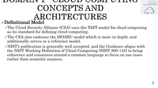 Definitional Model
The Cloud Security Alliance (CSA) uses the NIST model for cloud computing
as its standard for defining cloud computing.
The CSA also endorses the ISO/IEC model which is more in-depth, and
additionally serves as a reference model.
NIST’s publication is generally well accepted, and the Guidance aligns with
the NIST Working Definition of Cloud Computing (NIST 800-145) to bring
coherence and consensus around a common language to focus on use cases
rather than semantic nuances.
 
