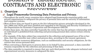 2. Overview
a) Legal Frameworks Governing Data Protection and Privacy.
Throughout the world, many countries have adopted legal frameworks requiring public and
private organizations to safeguard the privacy of personal data and the security of information
and computer systems.
Most of these laws are based in part on the fair information privacy principles developed in the
late 1960s and 1970s and later clarified and expanded in the Privacy and Security Guidelines of
the Organization for Economic Cooperation and Development (OECD).
Under these laws, the data controller (typically the entity that has the primary relationship with
an individual) is prohibited from collecting and processing personal data unless certain criteria
are met.
For example, if the data subject has consented to the collection and proposed uses of his or her
data, then the controller may collect and process data, according to the consent agreement.
These laws define numerous obligations, such as confidentiality and security obligations, for the
entities that access personal data.
When entrusting a third party to process data on its behalf (a data processor), a data controller
remains responsible for the collection and processing of that data.
The data controller is required to ensure that any such third parties take adequate technical and
organizational security measures to safeguard the data.
 